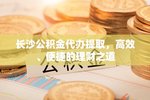 前金长沙公积金代办提取，高效、便捷的理财之道