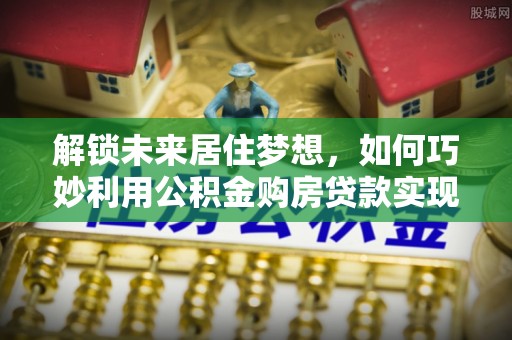 前金解锁未来居住梦想，如何巧妙利用公积金购房贷款实现房产投资