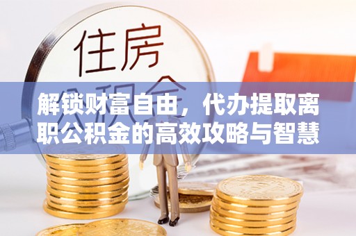 前金解锁财富自由，代办提取离职公积金的高效攻略与智慧选择