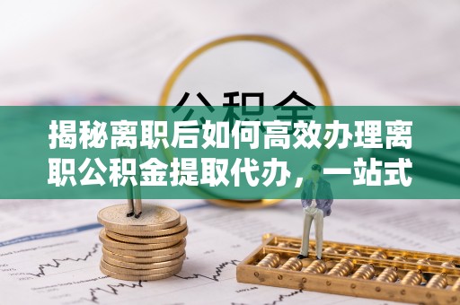 前金揭秘离职后如何高效办理离职公积金提取代办，一站式服务全解析