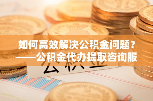 前金如何高效解决公积金问题？——公积金代办提取咨询服务指南
