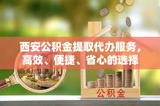 前金西安公积金提取代办服务，高效、便捷、省心的选择