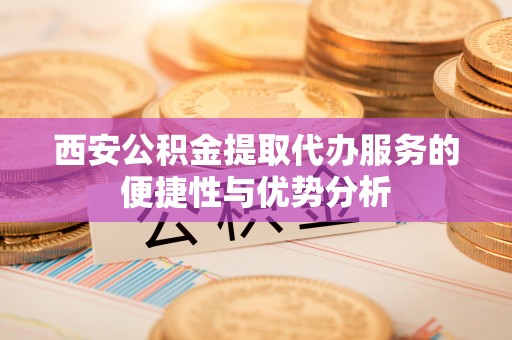 前金西安公积金提取代办服务的便捷性与优势分析