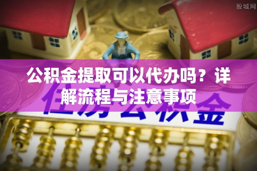前金公积金提取可以代办吗？详解流程与注意事项