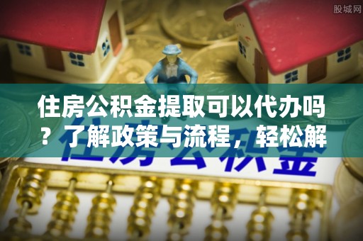 前金住房公积金提取可以代办吗？了解政策与流程，轻松解决疑惑