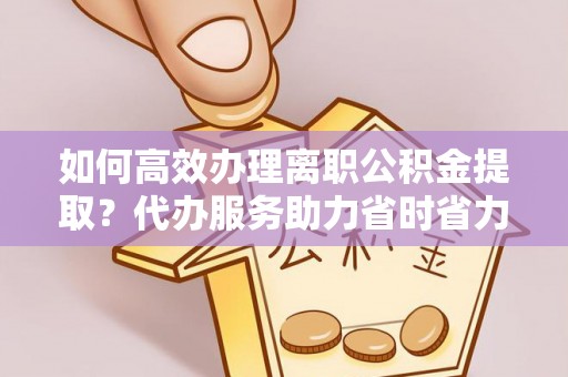 前金如何高效办理离职公积金提取？代办服务助力省时省力