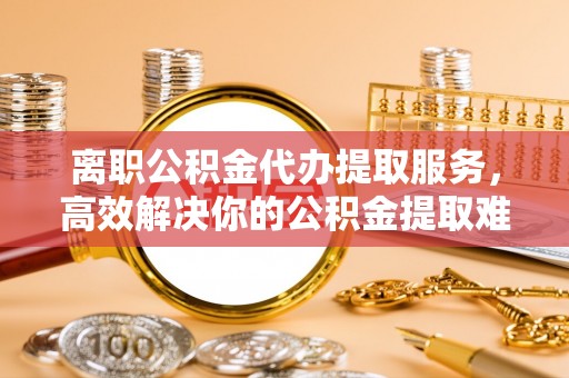 前金离职公积金代办提取服务，高效解决你的公积金提取难题