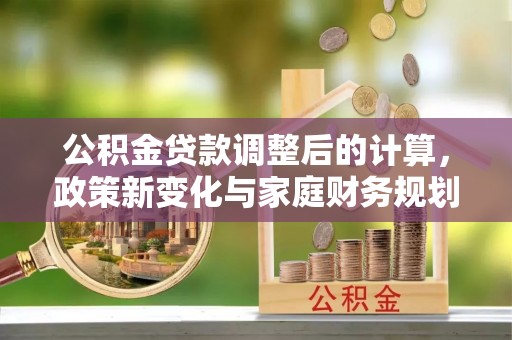 前金公积金贷款调整后的计算，政策新变化与家庭财务规划