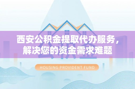 前金西安公积金提取代办服务，解决您的资金需求难题