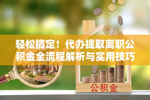 前金轻松搞定！代办提取离职公积金全流程解析与实用技巧