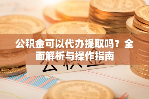 前金公积金可以代办提取吗？全面解析与操作指南