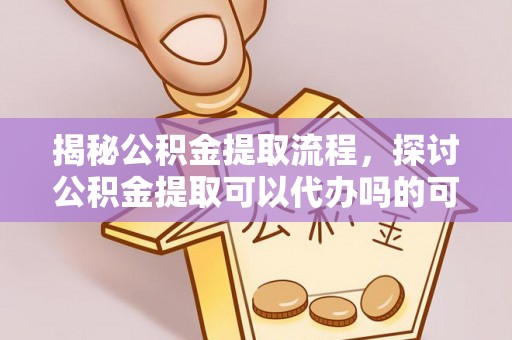前金揭秘公积金提取流程，探讨公积金提取可以代办吗的可行性与注意事项