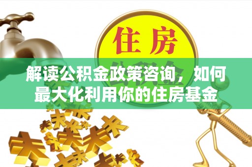 前金解读公积金政策咨询，如何最大化利用你的住房基金