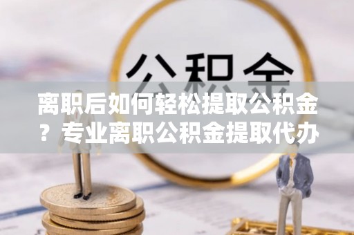 前金离职后如何轻松提取公积金？专业离职公积金提取代办服务指南