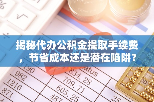 前金揭秘代办公积金提取手续费，节省成本还是潜在陷阱？
