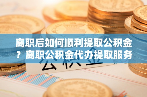前金离职后如何顺利提取公积金？离职公积金代办提取服务助力无忧办理