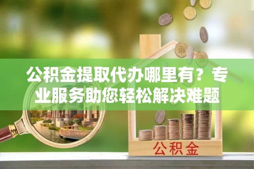 前金公积金提取代办哪里有？专业服务助您轻松解决难题