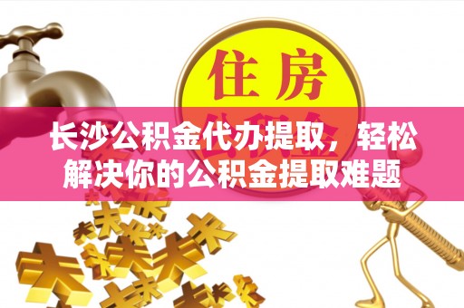 前金长沙公积金代办提取，轻松解决你的公积金提取难题