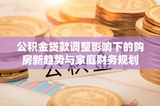 前金公积金贷款调整影响下的购房新趋势与家庭财务规划