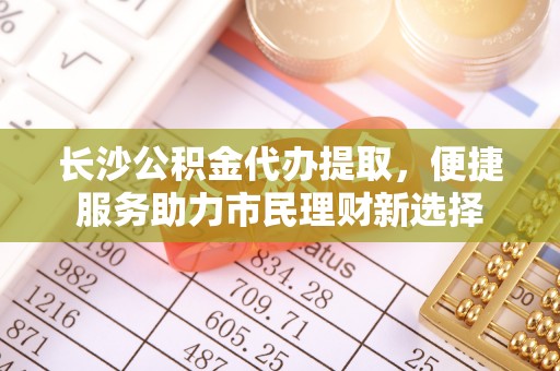 前金长沙公积金代办提取，便捷服务助力市民理财新选择