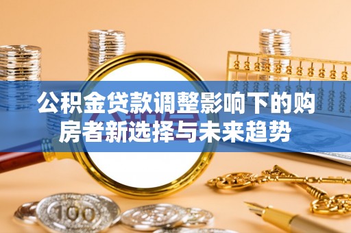 前金公积金贷款调整影响下的购房者新选择与未来趋势