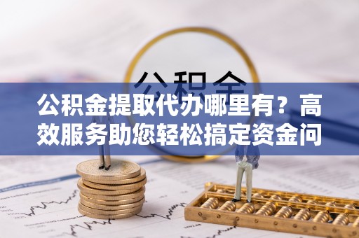 前金公积金提取代办哪里有？高效服务助您轻松搞定资金问题